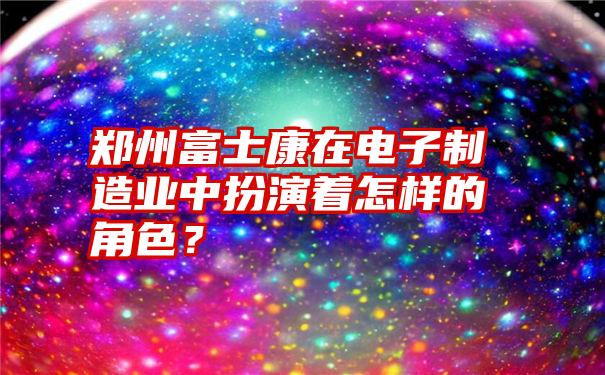 郑州富士康在电子制造业中扮演着怎样的角色？