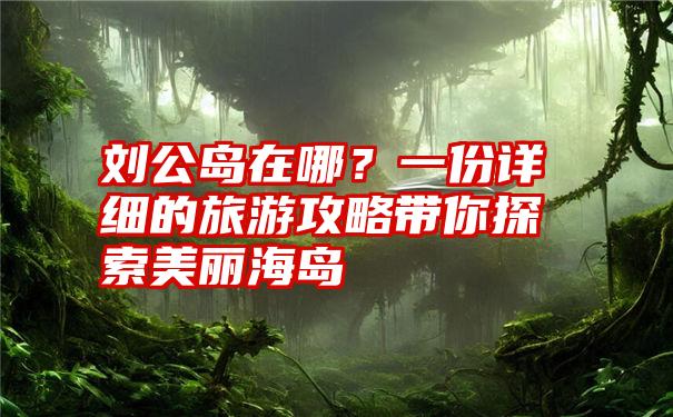 刘公岛在哪？一份详细的旅游攻略带你探索美丽海岛