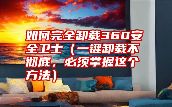 如何完全卸载360安全卫士（一键卸载不彻底，必须掌握这个方法）