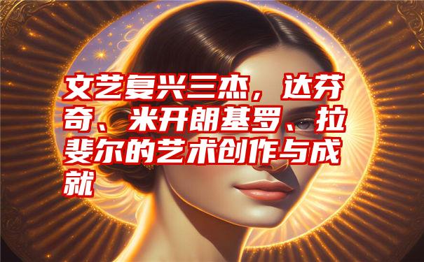 文艺复兴三杰，达芬奇、米开朗基罗、拉斐尔的艺术创作与成就