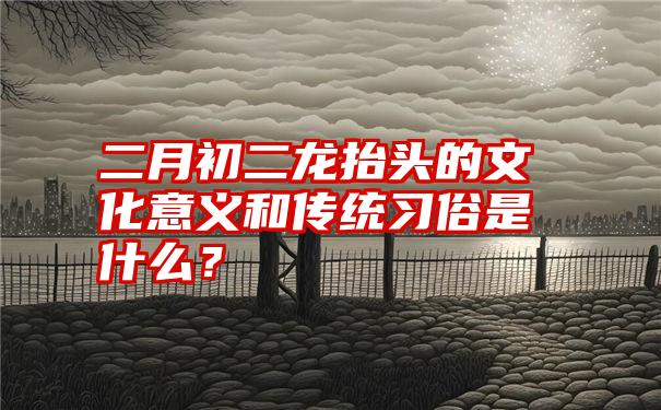 二月初二龙抬头的文化意义和传统习俗是什么？