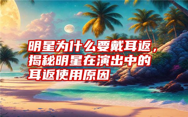 明星为什么要戴耳返，揭秘明星在演出中的耳返使用原因