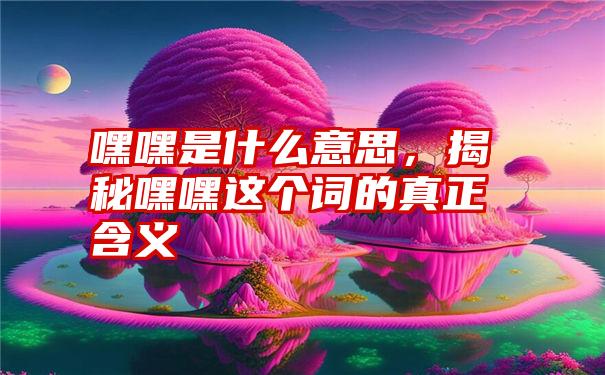 嘿嘿是什么意思，揭秘嘿嘿这个词的真正含义