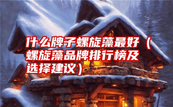 什么牌子螺旋藻最好（螺旋藻品牌排行榜及选择建议）