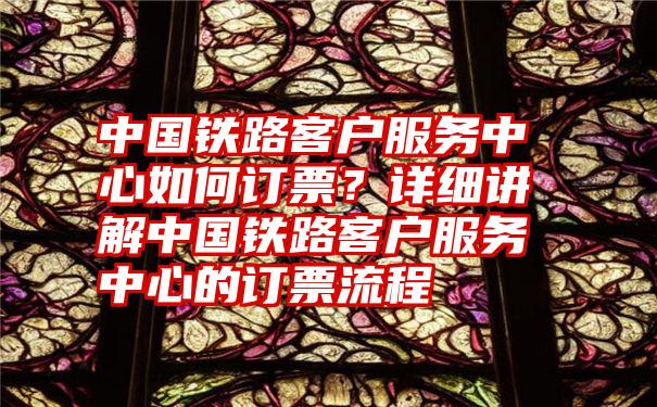 中国铁路客户服务中心如何订票？详细讲解中国铁路客户服务中心的订票流程