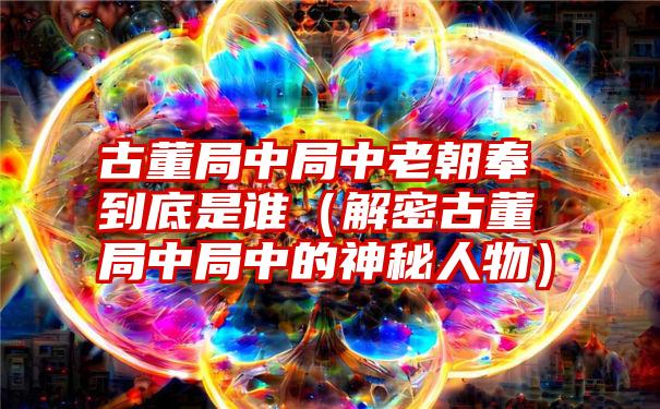 古董局中局中老朝奉到底是谁（解密古董局中局中的神秘人物）