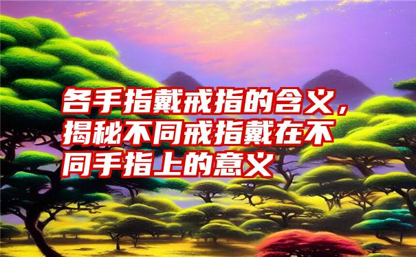 各手指戴戒指的含义，揭秘不同戒指戴在不同手指上的意义