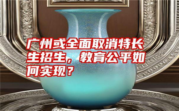 广州或全面取消特长生招生，教育公平如何实现？