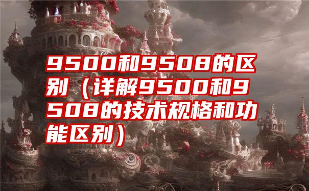 9500和9508的区别（详解9500和9508的技术规格和功能区别）