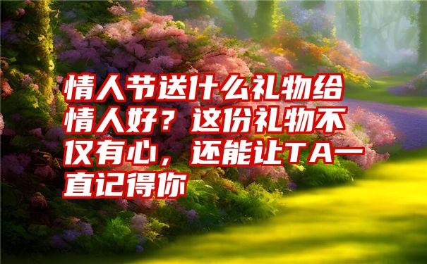 情人节送什么礼物给情人好？这份礼物不仅有心，还能让TA一直记得你