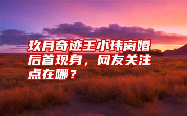 玖月奇迹王小玮离婚后首现身，网友关注点在哪？