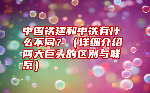 中国铁建和中铁有什么不同？（详细介绍两大巨头的区别与联系）