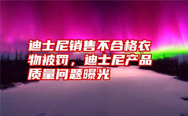 迪士尼销售不合格衣物被罚，迪士尼产品质量问题曝光