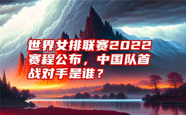 世界女排联赛2022赛程公布，中国队首战对手是谁？