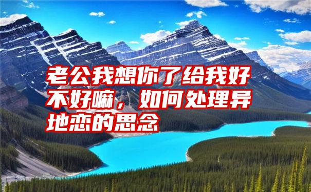 老公我想你了给我好不好嘛，如何处理异地恋的思念