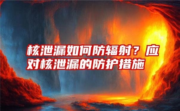 核泄漏如何防辐射？应对核泄漏的防护措施