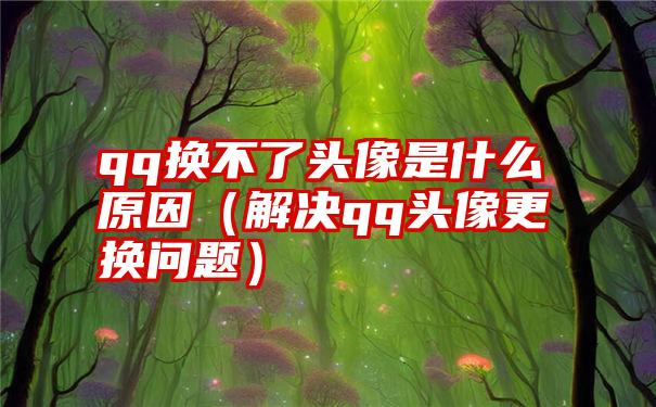 qq换不了头像是什么原因（解决qq头像更换问题）