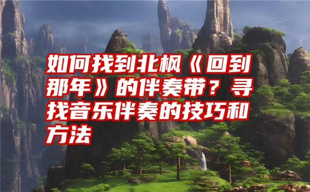 如何找到北枫《回到那年》的伴奏带？寻找音乐伴奏的技巧和方法