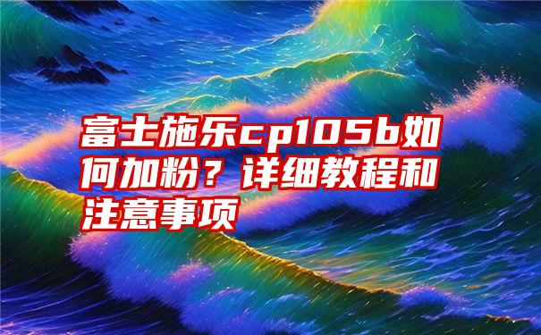 富士施乐cp105b如何加粉？详细教程和注意事项