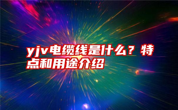 yjv电缆线是什么？特点和用途介绍