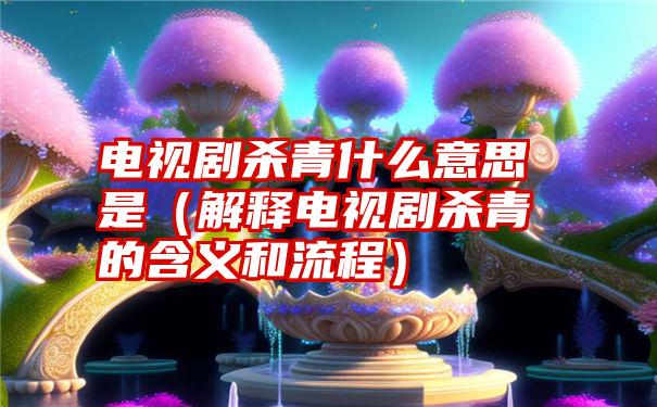 电视剧杀青什么意思是（解释电视剧杀青的含义和流程）