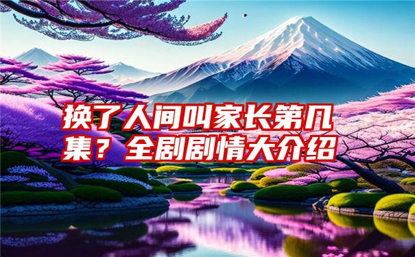 换了人间叫家长第几集？全剧剧情大介绍