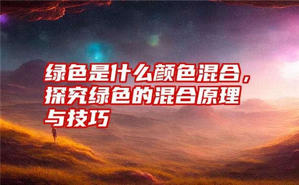 绿色是什么颜色混合，探究绿色的混合原理与技巧