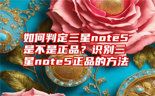 如何判定三星note5是不是正品？识别三星note5正品的方法