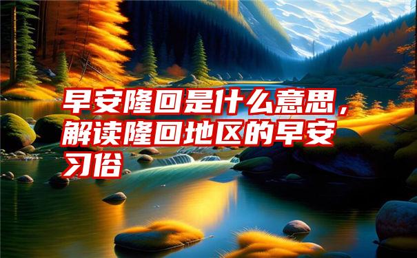 早安隆回是什么意思，解读隆回地区的早安习俗