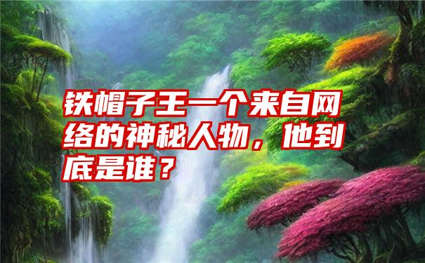 铁帽子王一个来自网络的神秘人物，他到底是谁？