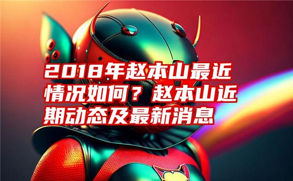 2018年赵本山最近情况如何？赵本山近期动态及最新消息