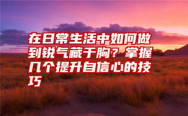 在日常生活中如何做到锐气藏于胸？掌握几个提升自信心的技巧