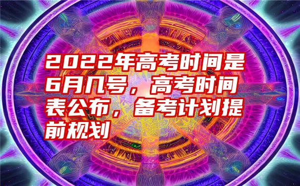 2022年高考时间是6月几号，高考时间表公布，备考计划提前规划