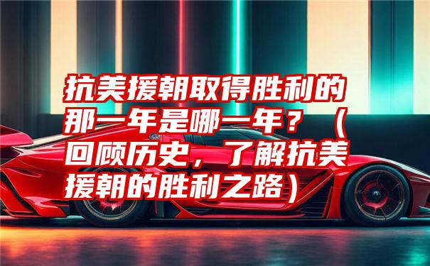 抗美援朝取得胜利的那一年是哪一年？（回顾历史，了解抗美援朝的胜利之路）