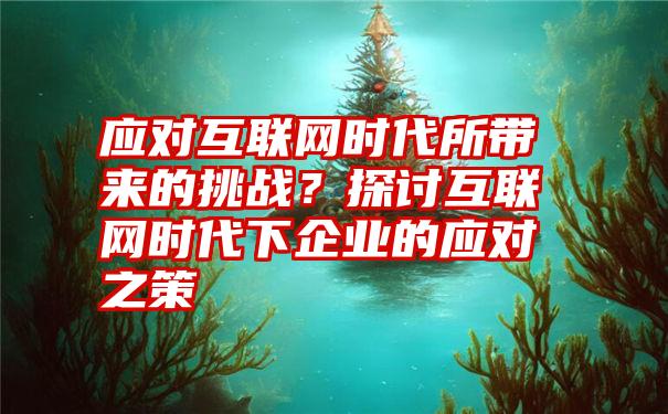 应对互联网时代所带来的挑战？探讨互联网时代下企业的应对之策