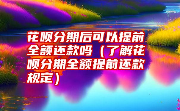 花呗分期后可以提前全额还款吗（了解花呗分期全额提前还款规定）