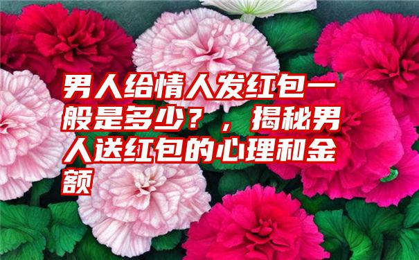 男人给情人发红包一般是多少？，揭秘男人送红包的心理和金额