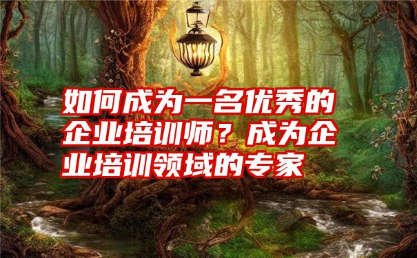 如何成为一名优秀的企业培训师？成为企业培训领域的专家