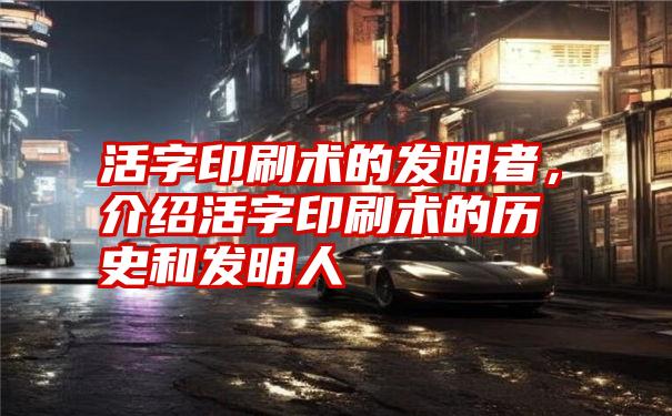 活字印刷术的发明者，介绍活字印刷术的历史和发明人