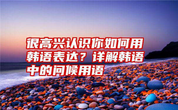 很高兴认识你如何用韩语表达？详解韩语中的问候用语