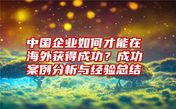 中国企业如何才能在海外获得成功？成功案例分析与经验总结