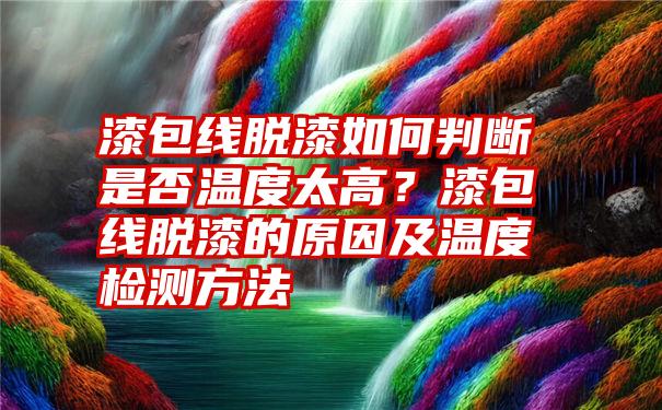 漆包线脱漆如何判断是否温度太高？漆包线脱漆的原因及温度检测方法