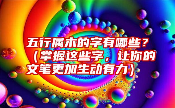 五行属木的字有哪些？（掌握这些字，让你的文笔更加生动有力）