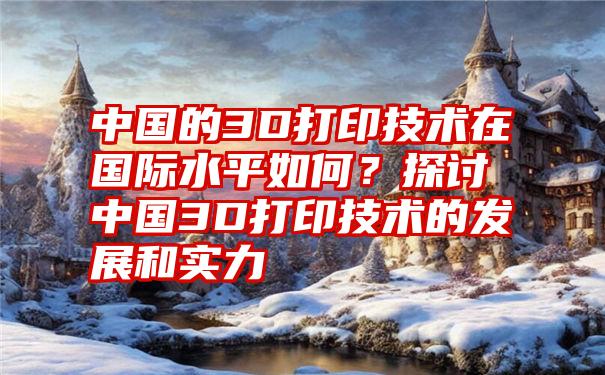 中国的3D打印技术在国际水平如何？探讨中国3D打印技术的发展和实力