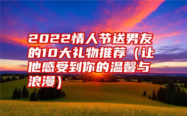 2022情人节送男友的10大礼物推荐（让他感受到你的温馨与浪漫）