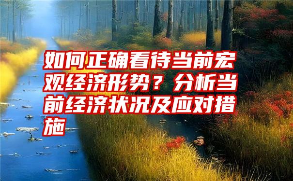 如何正确看待当前宏观经济形势？分析当前经济状况及应对措施