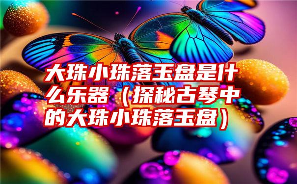 大珠小珠落玉盘是什么乐器（探秘古琴中的大珠小珠落玉盘）