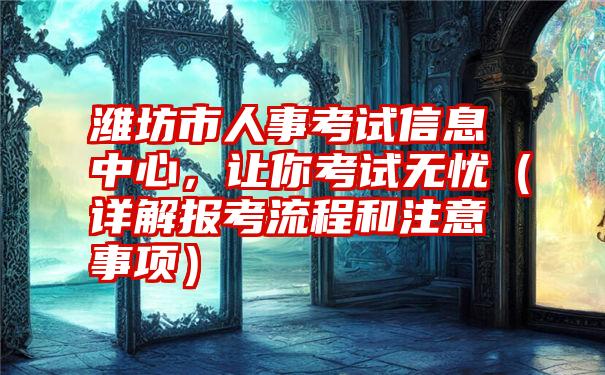 潍坊市人事考试信息中心，让你考试无忧（详解报考流程和注意事项）