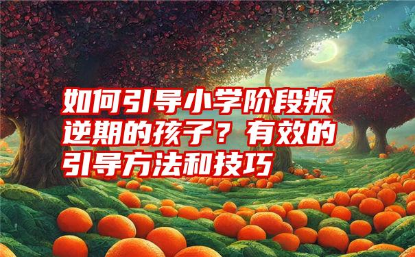 如何引导小学阶段叛逆期的孩子？有效的引导方法和技巧