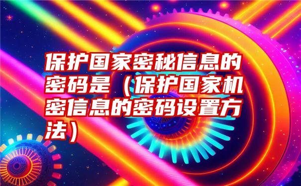 保护国家密秘信息的密码是（保护国家机密信息的密码设置方法）